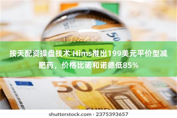 按天配资操盘技术 Hims推出199美元平价型减肥药，价格比诺和诺德低85%