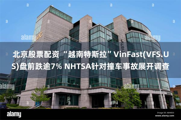 北京股票配资 “越南特斯拉”VinFast(VFS.US)盘前跌逾7% NHTSA针对撞车事故展开调查