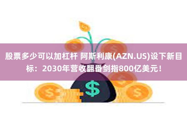 股票多少可以加杠杆 阿斯利康(AZN.US)设下新目标：2030年营收翻番剑指800亿美元！