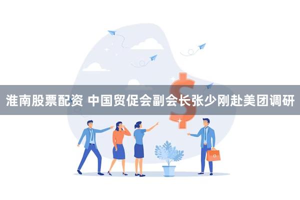 淮南股票配资 中国贸促会副会长张少刚赴美团调研