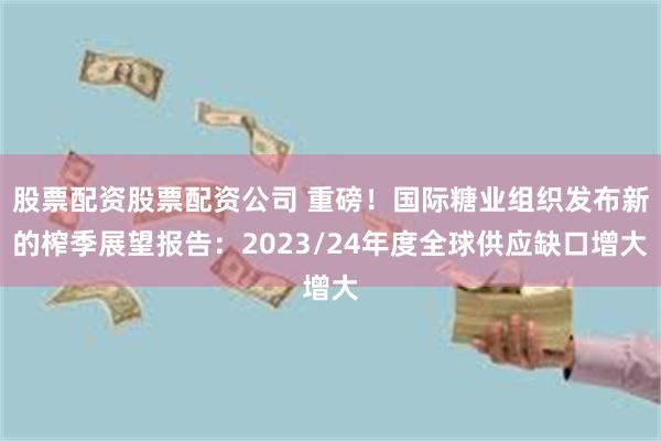 股票配资股票配资公司 重磅！国际糖业组织发布新的榨季展望报告：2023/24年度全球供应缺口增大