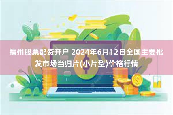 福州股票配资开户 2024年6月12日全国主要批发市场当归片(小片型)价格行情