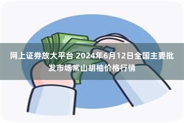 网上证劵放大平台 2024年6月12日全国主要批发市场常山胡柚价格行情