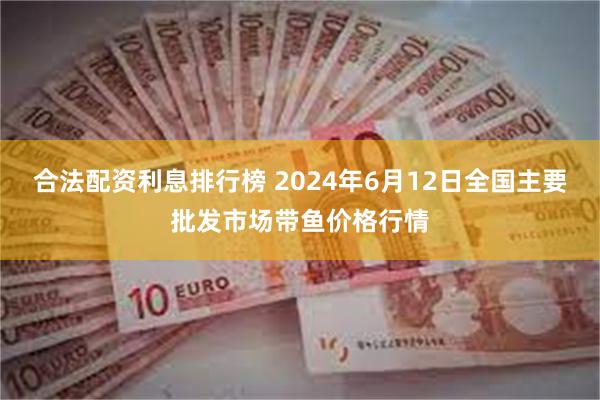 合法配资利息排行榜 2024年6月12日全国主要批发市场带鱼价格行情