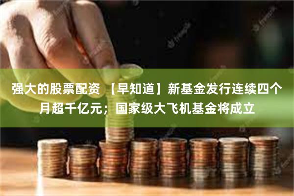 强大的股票配资 【早知道】新基金发行连续四个月超千亿元；国家级大飞机基金将成立