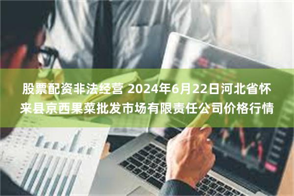 股票配资非法经营 2024年6月22日河北省怀来县京西果菜批发市场有限责任公司价格行情