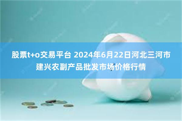 股票t+o交易平台 2024年6月22日河北三河市建兴农副产品批发市场价格行情