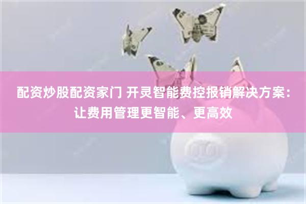 配资炒股配资家门 开灵智能费控报销解决方案：让费用管理更智能、更高效