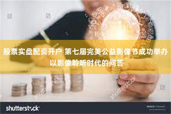 股票实盘配资开户 第七届完美公益影像节成功举办 以影像聆听时代的问答