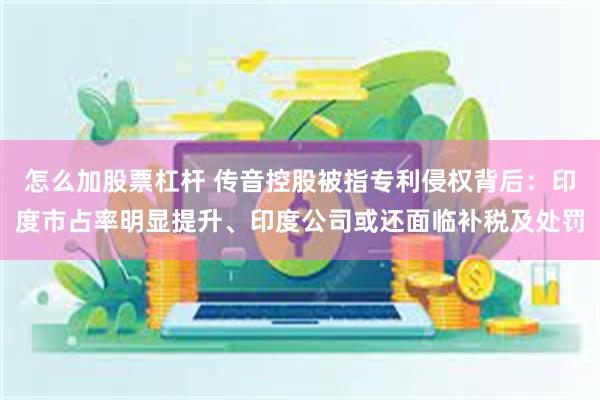 怎么加股票杠杆 传音控股被指专利侵权背后：印度市占率明显提升、印度公司或还面临补税及处罚