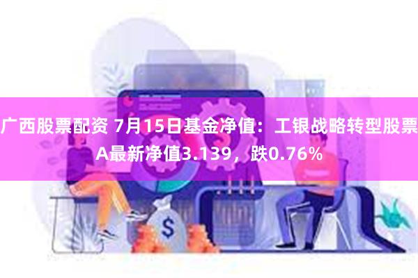 广西股票配资 7月15日基金净值：工银战略转型股票A最新净值3.139，跌0.76%