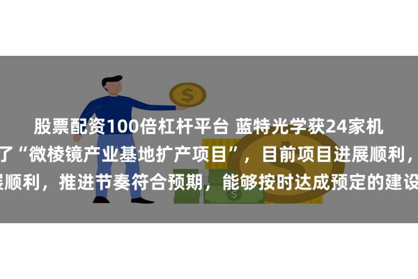 股票配资100倍杠杆平台 蓝特光学获24家机构调研：公司规划建设了“微棱镜产业基地扩产项目”，目前项目进展顺利，推进节奏符合预期，能够按时达成预定的建设目标（附调研问答）