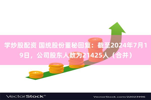 学炒股配资 国统股份董秘回复：截至2024年7月19日，公司股东人数为21425人（合并）