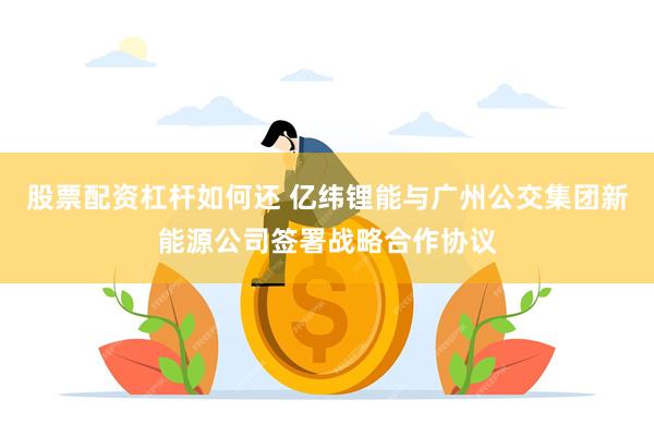 股票配资杠杆如何还 亿纬锂能与广州公交集团新能源公司签署战略合作协议