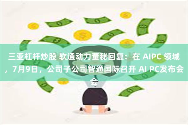 三亚杠杆炒股 软通动力董秘回复：在 AIPC 领域，7月9日，公司子公司智通国际召开 AI PC发布会