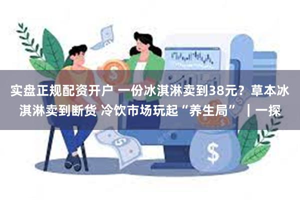 实盘正规配资开户 一份冰淇淋卖到38元？草本冰淇淋卖到断货 冷饮市场玩起“养生局” ｜一探