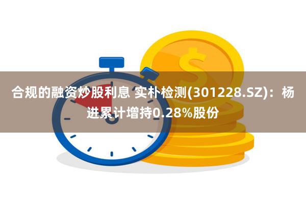 合规的融资炒股利息 实朴检测(301228.SZ)：杨进累计增持0.28%股份