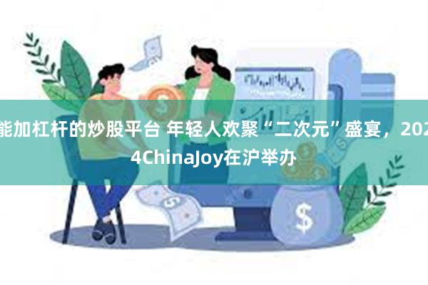 能加杠杆的炒股平台 年轻人欢聚“二次元”盛宴，2024ChinaJoy在沪举办