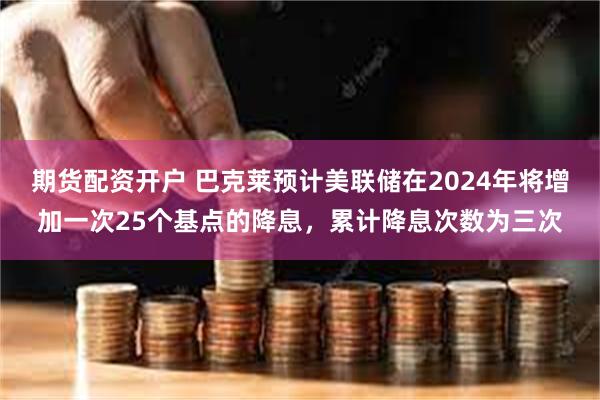 期货配资开户 巴克莱预计美联储在2024年将增加一次25个基点的降息，累计降息次数为三次