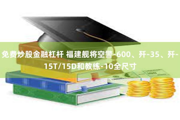 免费炒股金融杠杆 福建舰将空警-600、歼-35、歼-15T/15D和教练-10全尺寸