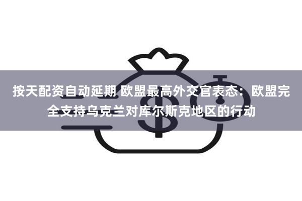 按天配资自动延期 欧盟最高外交官表态：欧盟完全支持乌克兰对库尔斯克地区的行动