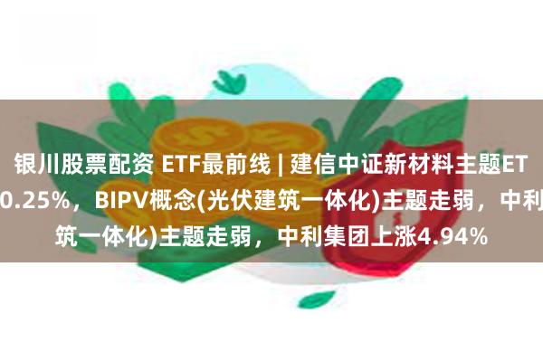 银川股票配资 ETF最前线 | 建信中证新材料主题ETF(159763)下跌0.25%，BIPV概念(光伏建筑一体化)主题走弱，中利集团上涨4.94%