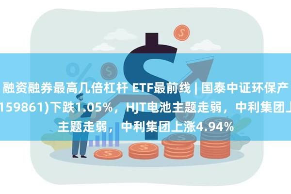 融资融券最高几倍杠杆 ETF最前线 | 国泰中证环保产业50ETF(159861)下跌1.05%，HJT电池主题走弱，中利集团上涨4.94%