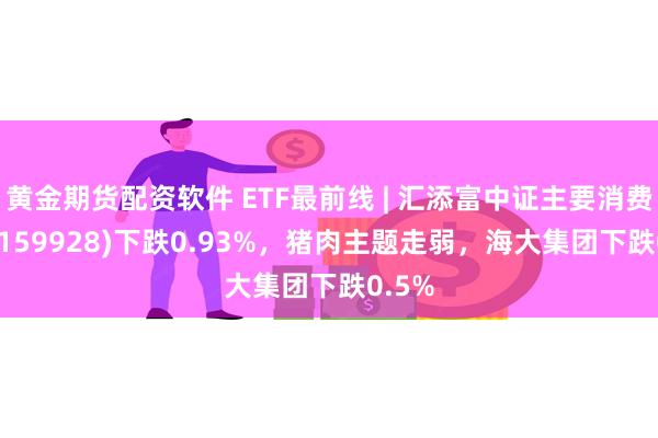 黄金期货配资软件 ETF最前线 | 汇添富中证主要消费ETF(159928)下跌0.93%，猪肉主题走弱，海大集团下跌0.5%