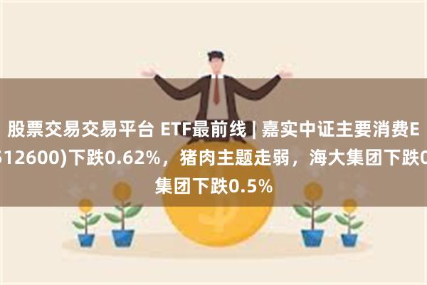 股票交易交易平台 ETF最前线 | 嘉实中证主要消费ETF(512600)下跌0.62%，猪肉主题走弱，海大集团下跌0.5%