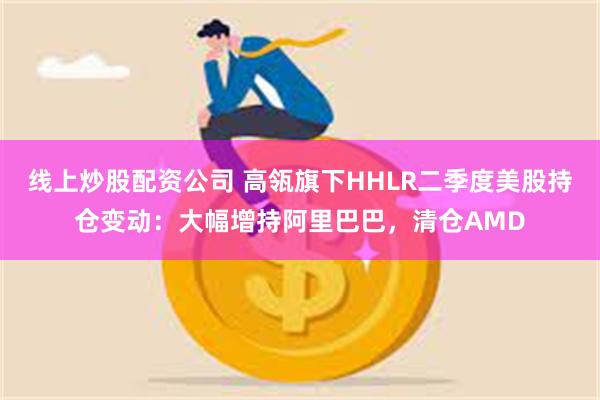 线上炒股配资公司 高瓴旗下HHLR二季度美股持仓变动：大幅增持阿里巴巴，清仓AMD