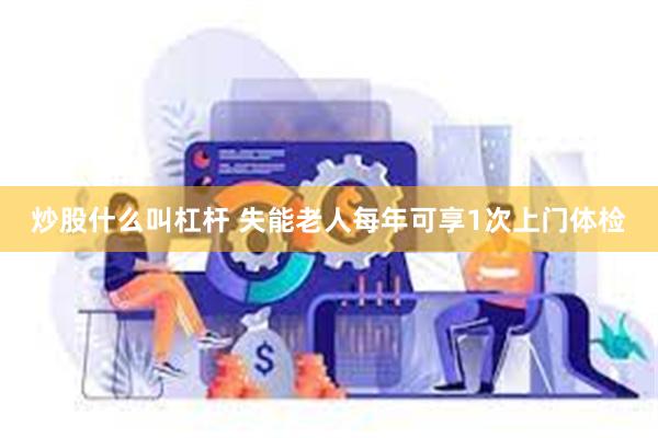 炒股什么叫杠杆 失能老人每年可享1次上门体检