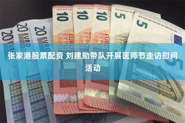 张家港股票配资 刘建勋带队开展医师节走访慰问活动