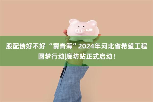 股配债好不好 “冀青筹”2024年河北省希望工程圆梦行动|廊坊站正式启动！