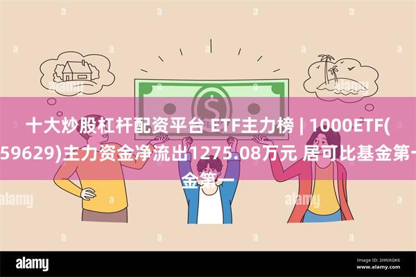 十大炒股杠杆配资平台 ETF主力榜 | 1000ETF(159629)主力资金净流出1275.08万元 居可比基金第一