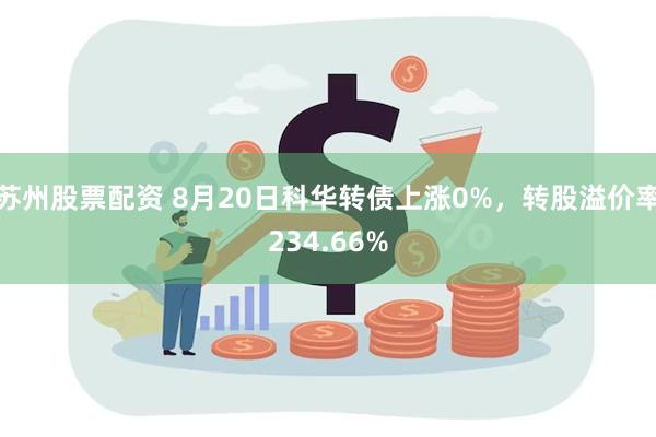 苏州股票配资 8月20日科华转债上涨0%，转股溢价率234.66%