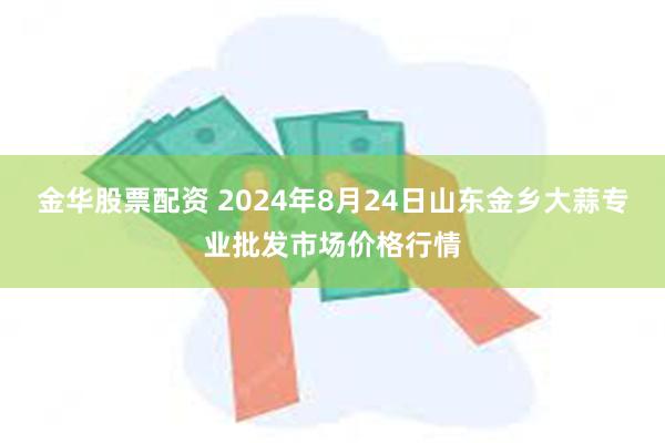 金华股票配资 2024年8月24日山东金乡大蒜专业批发市场价格行情