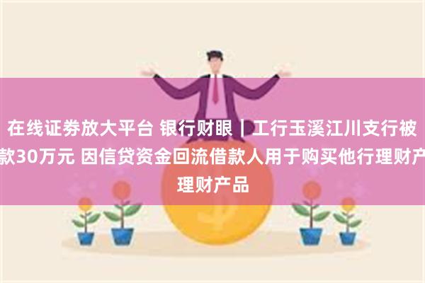 在线证劵放大平台 银行财眼｜工行玉溪江川支行被罚款30万元 因信贷资金回流借款人用于购买他行理财产品