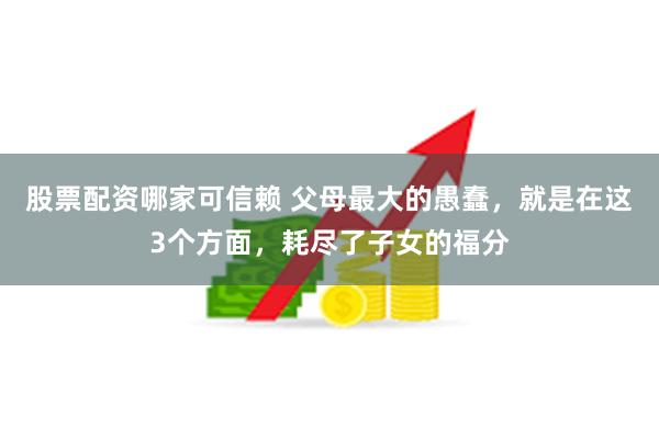 股票配资哪家可信赖 父母最大的愚蠢，就是在这3个方面，耗尽了子女的福分