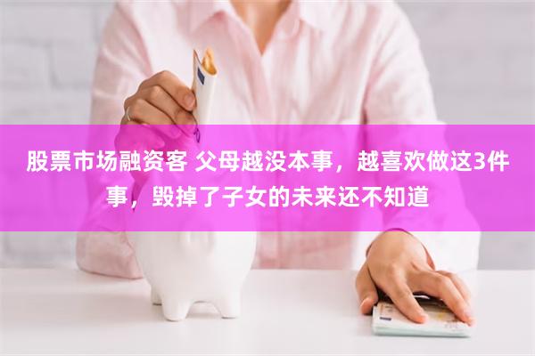 股票市场融资客 父母越没本事，越喜欢做这3件事，毁掉了子女的未来还不知道