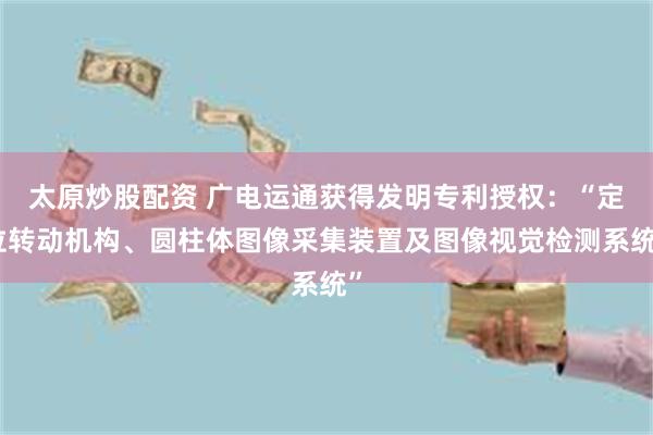 太原炒股配资 广电运通获得发明专利授权：“定位转动机构、圆柱体图像采集装置及图像视觉检测系统”