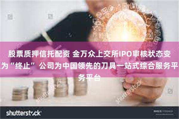 股票质押信托配资 金万众上交所IPO审核状态变更为“终止” 公司为中国领先的刀具一站式综合服务平台