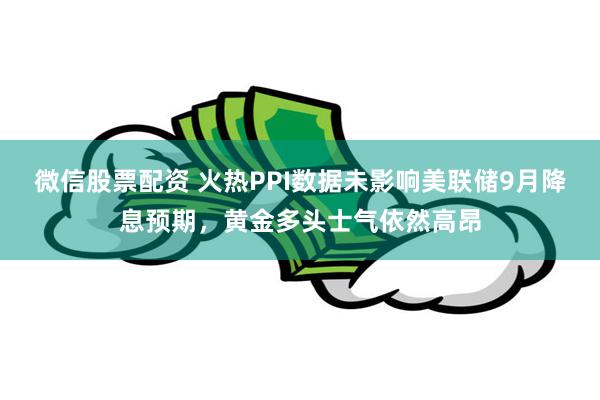 微信股票配资 火热PPI数据未影响美联储9月降息预期，黄金多头士气依然高昂