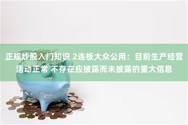 正规炒股入门知识 2连板大众公用：目前生产经营活动正常 不存在应披露而未披露的重大信息