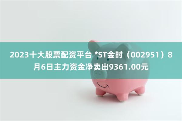 2023十大股票配资平台 *ST金时（002951）8月6日主力资金净卖出9361.00元