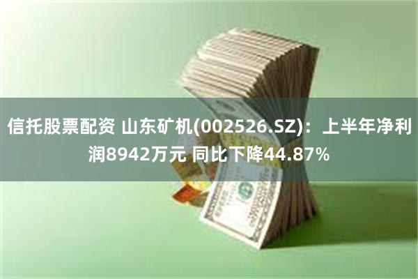 信托股票配资 山东矿机(002526.SZ)：上半年净利润8942万元 同比下降44.87%