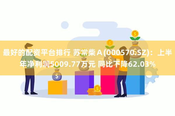 最好的配资平台排行 苏常柴Ａ(000570.SZ)：上半年净利润5009.77万元 同比下降62.03%