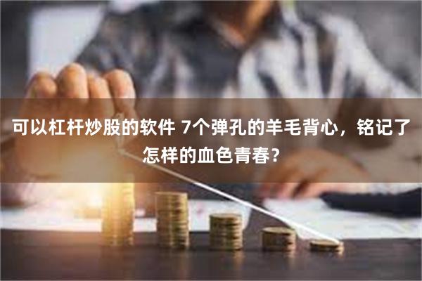 可以杠杆炒股的软件 7个弹孔的羊毛背心，铭记了怎样的血色青春？