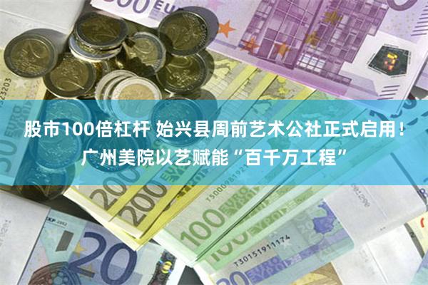 股市100倍杠杆 始兴县周前艺术公社正式启用！广州美院以艺赋能“百千万工程”