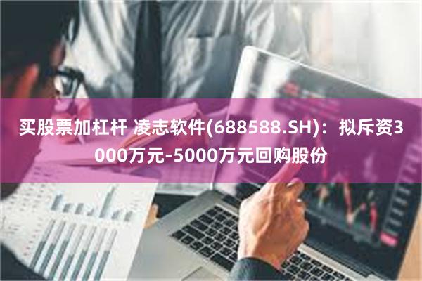 买股票加杠杆 凌志软件(688588.SH)：拟斥资3000万元-5000万元回购股份