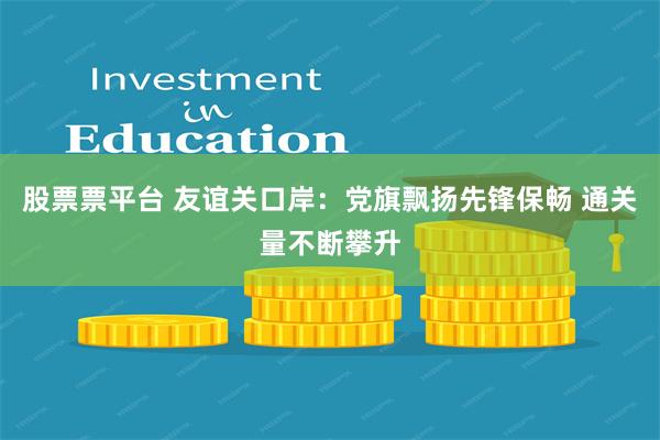 股票票平台 友谊关口岸：党旗飘扬先锋保畅 通关量不断攀升